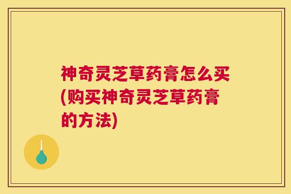 神奇灵芝草药膏怎么买(购买神奇灵芝草药膏的方法)