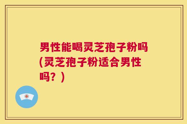 男性能喝灵芝孢子粉吗(灵芝孢子粉适合男性吗？)