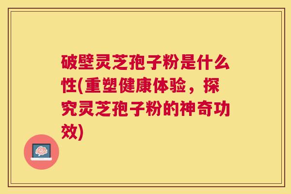 破壁灵芝孢子粉是什么性(重塑健康体验，探究灵芝孢子粉的神奇功效)