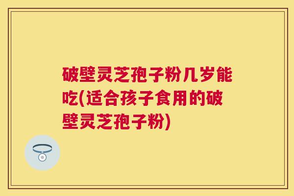 破壁灵芝孢子粉几岁能吃(适合孩子食用的破壁灵芝孢子粉)