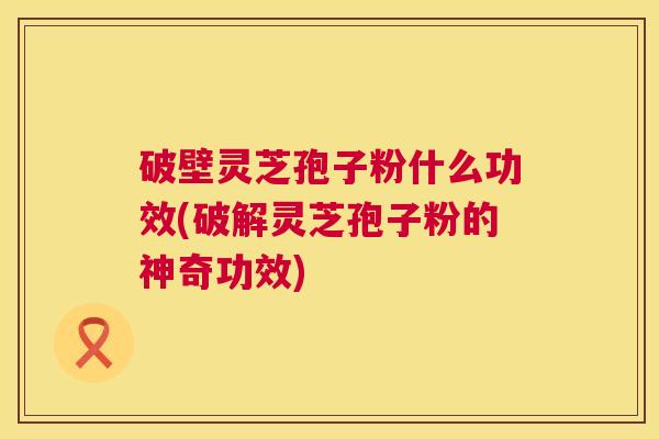破壁灵芝孢子粉什么功效(破解灵芝孢子粉的神奇功效)