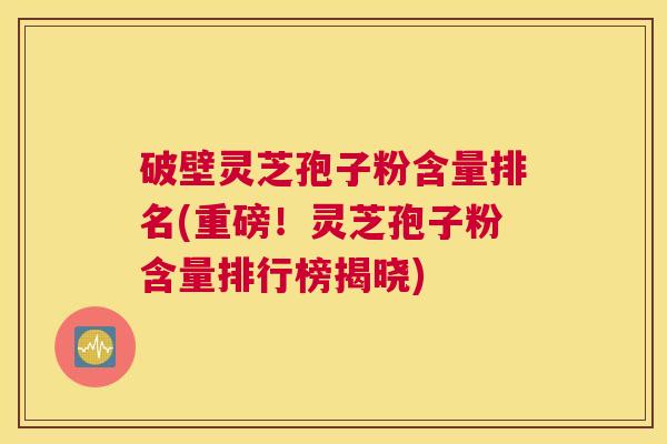 破壁灵芝孢子粉含量排名(重磅!灵芝孢子粉含量排行榜揭晓) 破壁灵芝孢子粉含量排名(重磅!灵芝孢子粉含量排行榜揭晓)