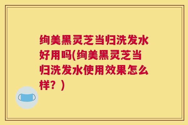 绚美黑灵芝当归洗发水好用吗(绚美黑灵芝当归洗发水使用效果怎么样?) 绚美黑灵芝当归洗发水好用吗(绚美黑灵芝当归洗发水使用效果怎么样?)