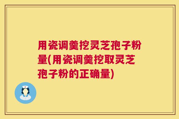 用瓷调羹挖灵芝孢子粉量(用瓷调羹挖取灵芝孢子粉的正确量) 用瓷调羹挖灵芝孢子粉量(用瓷调羹挖取灵芝孢子粉的正确量)