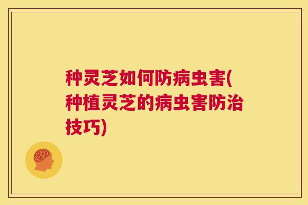 种灵芝如何防病虫害(种植灵芝的病虫害防治技巧)