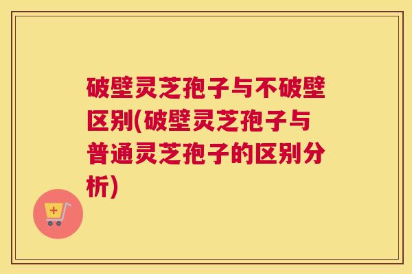 破壁灵芝孢子与不破壁区别(破壁灵芝孢子与普通灵芝孢子的区别分析)