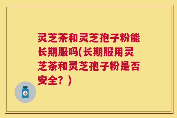 灵芝茶和灵芝孢子粉能长期服吗(长期服用灵芝茶和灵芝孢子粉是否安全？)