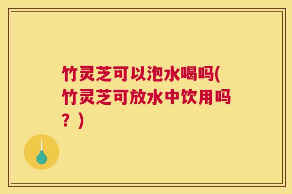 竹灵芝可以泡水喝吗(竹灵芝可放水中饮用吗?)
