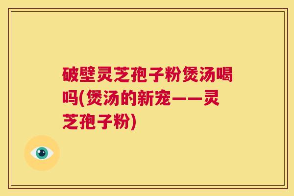 破壁灵芝孢子粉煲汤喝吗(煲汤的新宠——灵芝孢子粉)