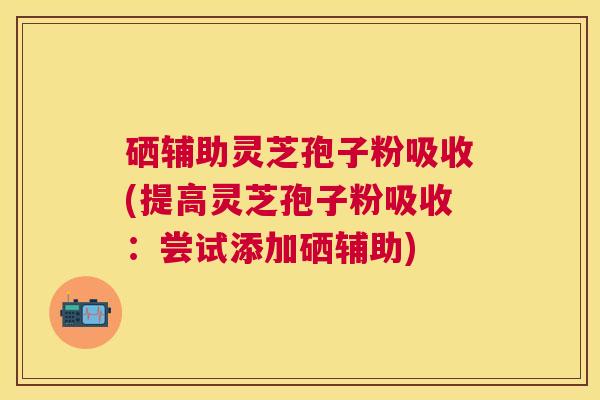 硒辅助灵芝孢子粉吸收(提高灵芝孢子粉吸收：尝试添加硒辅助)