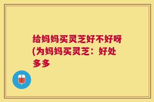 给妈妈买灵芝好不好呀(为妈妈买灵芝：好处多多