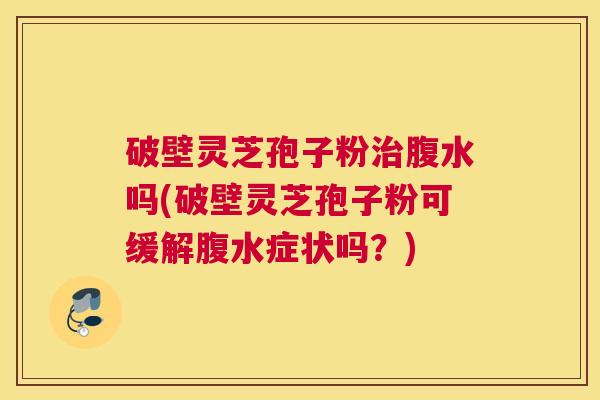 破壁灵芝孢子粉治腹水吗(破壁灵芝孢子粉可缓解腹水症状吗？)