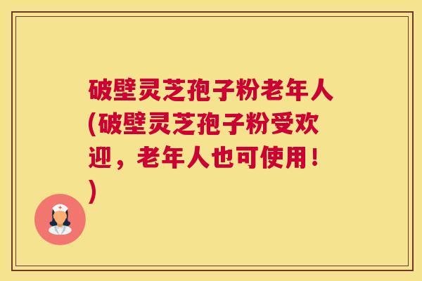 破壁灵芝孢子粉老年人(破壁灵芝孢子粉受欢迎，老年人也可使用！)