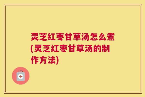 灵芝红枣甘草汤怎么煮(灵芝红枣甘草汤的制作方法)