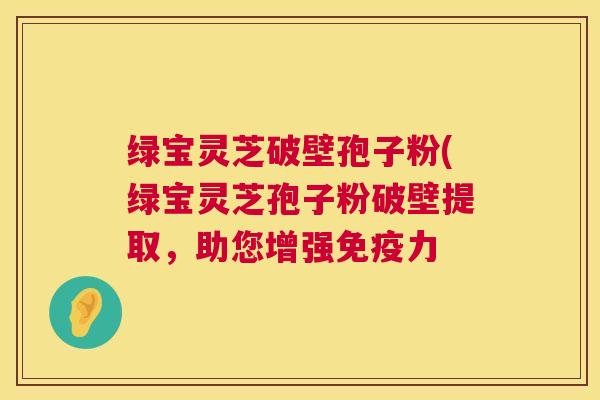 绿宝灵芝破壁孢子粉(绿宝灵芝孢子粉破壁提取，助您增强免疫力