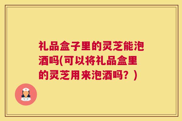 礼品盒子里的灵芝能泡酒吗(可以将礼品盒里的灵芝用来泡酒吗？)
