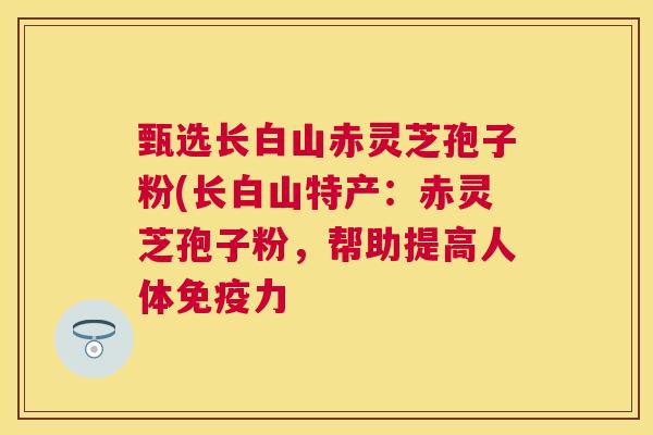 甄选长白山赤灵芝孢子粉(长白山特产：赤灵芝孢子粉，帮助提高人体免疫力