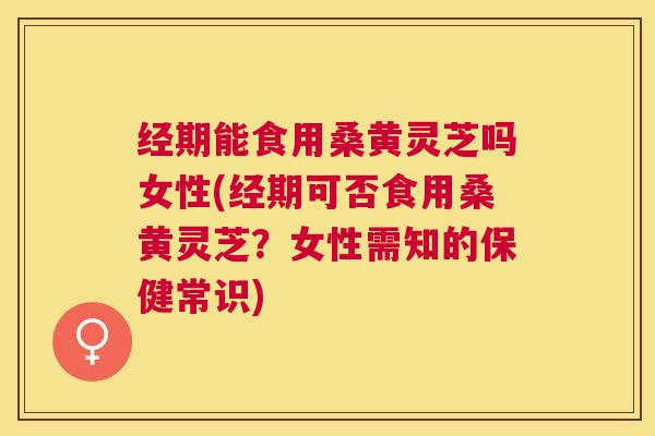 经期能食用桑黄灵芝吗女性(经期可否食用桑黄灵芝？女性需知的保健常识)