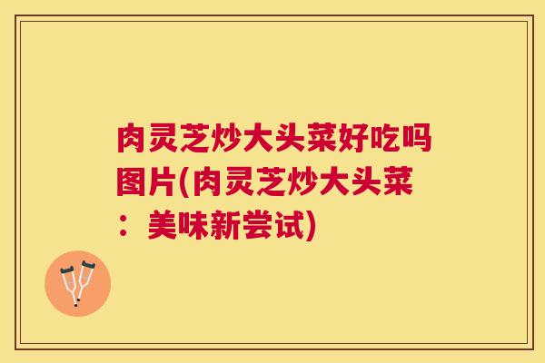 肉灵芝炒大头菜好吃吗图片(肉灵芝炒大头菜：美味新尝试)