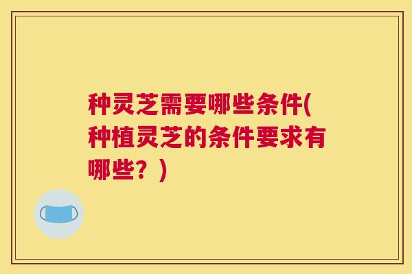 种灵芝需要哪些条件(种植灵芝的条件要求有哪些？)