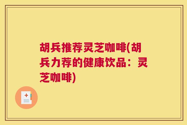 胡兵推荐灵芝咖啡(胡兵力荐的健康饮品：灵芝咖啡)