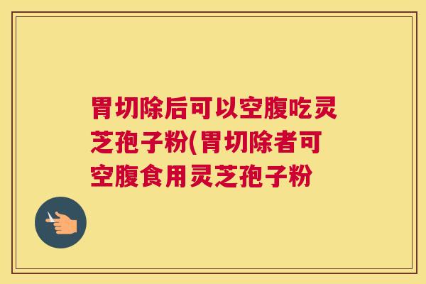 胃切除后可以空腹吃灵芝孢子粉(胃切除者可空腹食用灵芝孢子粉