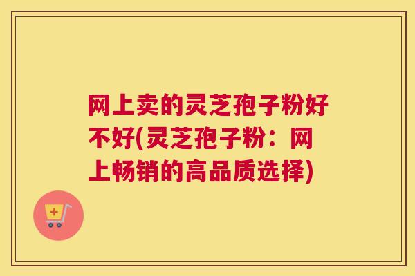 网上卖的灵芝孢子粉好不好(灵芝孢子粉：网上畅销的高品质选择)