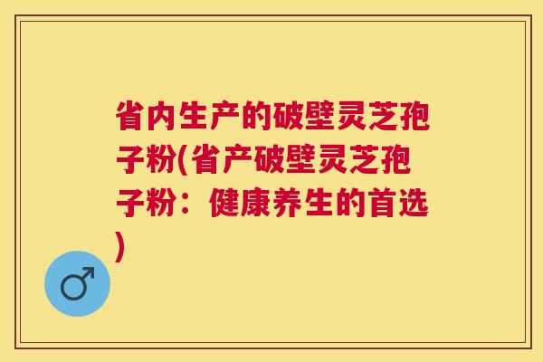 省内生产的破壁灵芝孢子粉(省产破壁灵芝孢子粉：健康养生的首选)