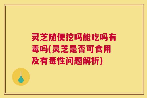 灵芝随便挖吗能吃吗有毒吗(灵芝是否可食用及有毒性问题解析) 灵芝随便挖吗能吃吗有毒吗(灵芝是否可食用及有毒性问题解析)