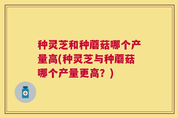 种灵芝和种蘑菇哪个产量高(种灵芝与种蘑菇哪个产量更高?) 种灵芝和种蘑菇哪个产量高(种灵芝与种蘑菇哪个产量更高?)
