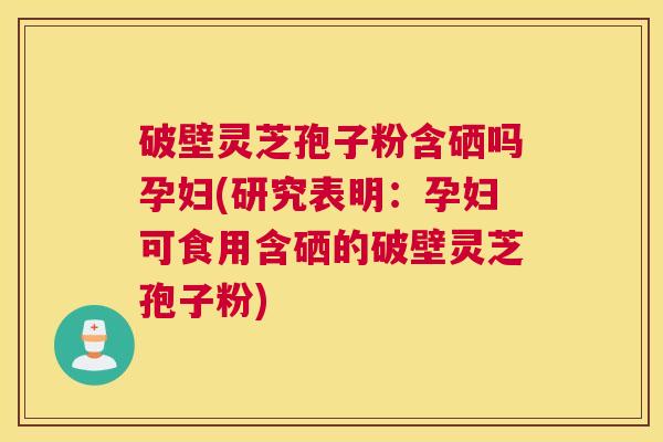 破壁灵芝孢子粉含硒吗孕妇(研究表明:孕妇可食用含硒的破壁灵芝孢子粉) 破壁灵芝孢子粉含硒吗孕妇(研究表明:孕妇可食用含硒的破壁灵芝孢子粉)