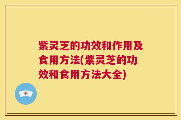 紫灵芝的功效和作用及食用方法(紫灵芝的功效和食用方法大全)
