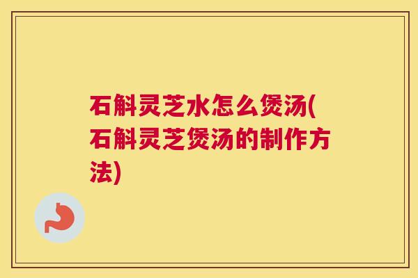 石斛灵芝水怎么煲汤(石斛灵芝煲汤的制作方法)