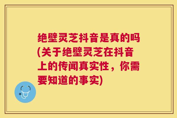 绝壁灵芝抖音是真的吗(关于绝壁灵芝在抖音上的传闻真实性，你需要知道的事实)