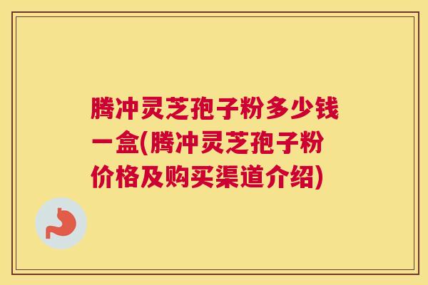 腾冲灵芝孢子粉多少钱一盒(腾冲灵芝孢子粉价格及购买渠道介绍) 腾冲灵芝孢子粉多少钱一盒(腾冲灵芝孢子粉价格及购买渠道介绍)