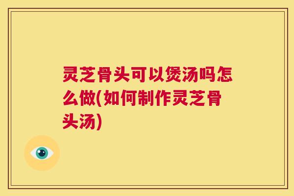 灵芝骨头可以煲汤吗怎么做(如何制作灵芝骨头汤)