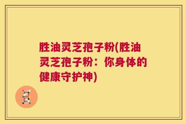 胜油灵芝孢子粉(胜油灵芝孢子粉：你身体的健康守护神)