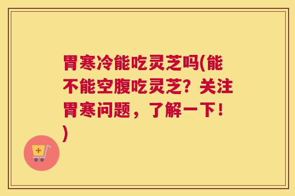 胃寒冷能吃灵芝吗(能不能空腹吃灵芝？关注胃寒问题，了解一下！)