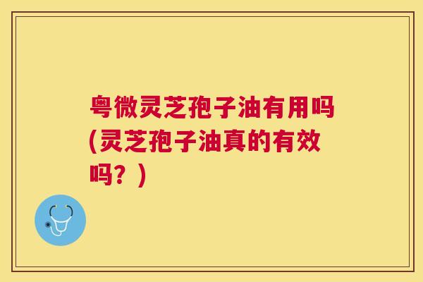 粤微灵芝孢子油有用吗(灵芝孢子油真的有效吗？)