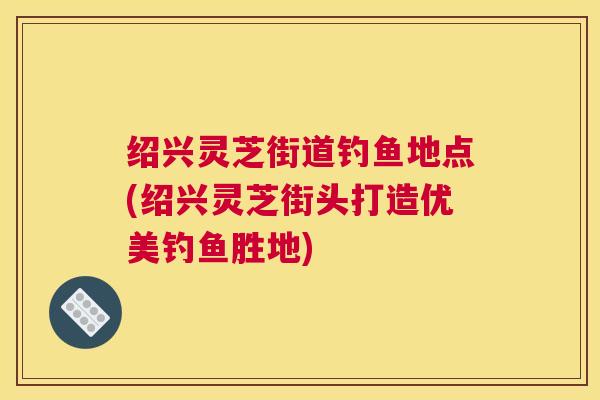 绍兴灵芝街道钓鱼地点(绍兴灵芝街头打造优美钓鱼胜地)
