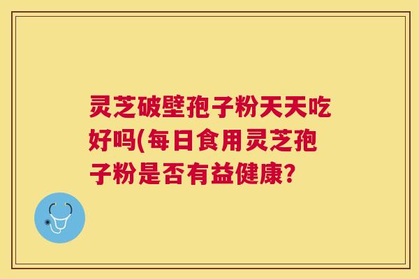 灵芝破壁孢子粉天天吃好吗(每日食用灵芝孢子粉是否有益健康？