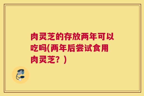 肉灵芝的存放两年可以吃吗(两年后尝试食用肉灵芝？)