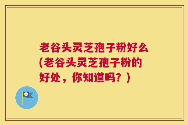 老谷头灵芝孢子粉好么(老谷头灵芝孢子粉的好处,你知道吗?) 老谷头灵芝孢子粉好么(老谷头灵芝孢子粉的好处,你知道吗?)