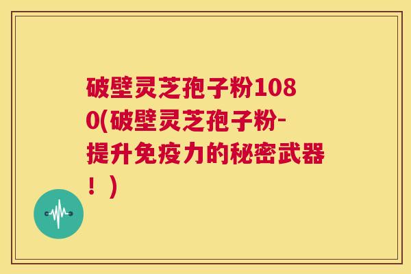 破壁灵芝孢子粉1080(破壁灵芝孢子粉-提升免疫力的秘密武器！)