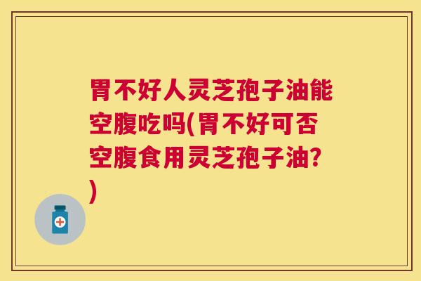 胃不好人灵芝孢子油能空腹吃吗(胃不好可否空腹食用灵芝孢子油？)