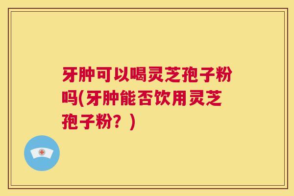牙肿可以喝灵芝孢子粉吗(牙肿能否饮用灵芝孢子粉？)