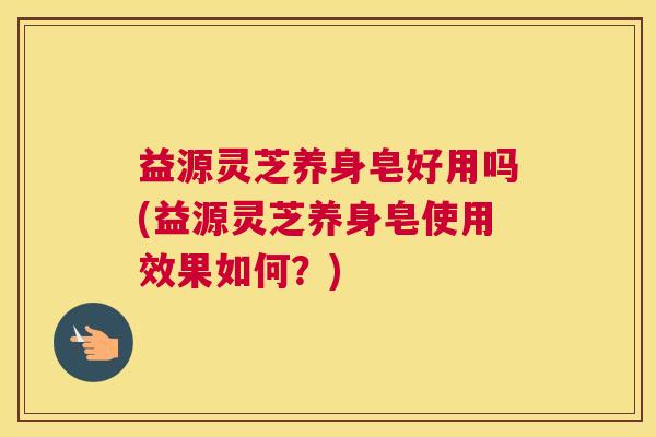 益源灵芝养身皂好用吗(益源灵芝养身皂使用效果如何？)