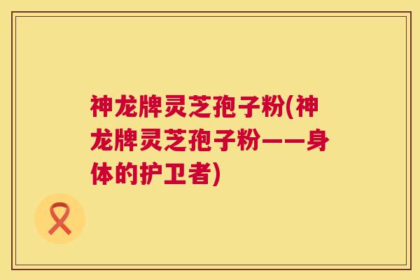 神龙牌灵芝孢子粉(神龙牌灵芝孢子粉——身体的护卫者)