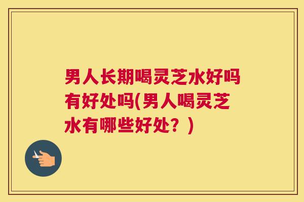 男人长期喝灵芝水好吗有好处吗(男人喝灵芝水有哪些好处？)