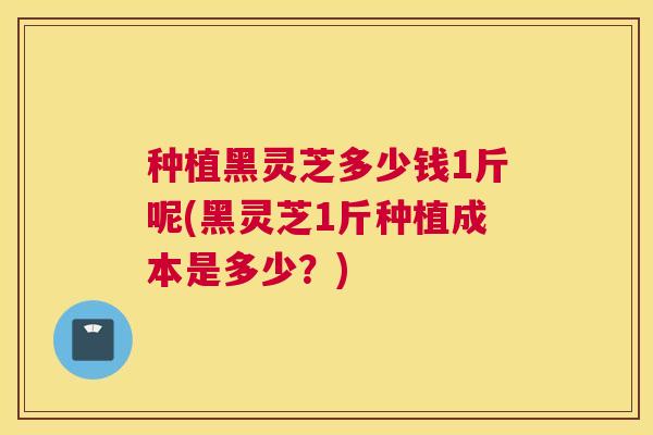 种植黑灵芝多少钱1斤呢(黑灵芝1斤种植成本是多少？)